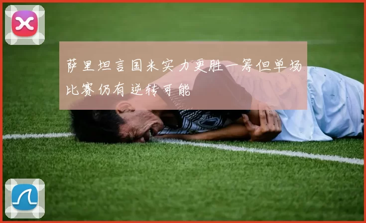 萨里坦言国米实力更胜一筹但单场比赛仍有逆转可能