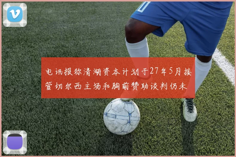 电讯报称清湖资本计划于27年5月接管切尔西主场和胸前赞助谈判仍未取得进展