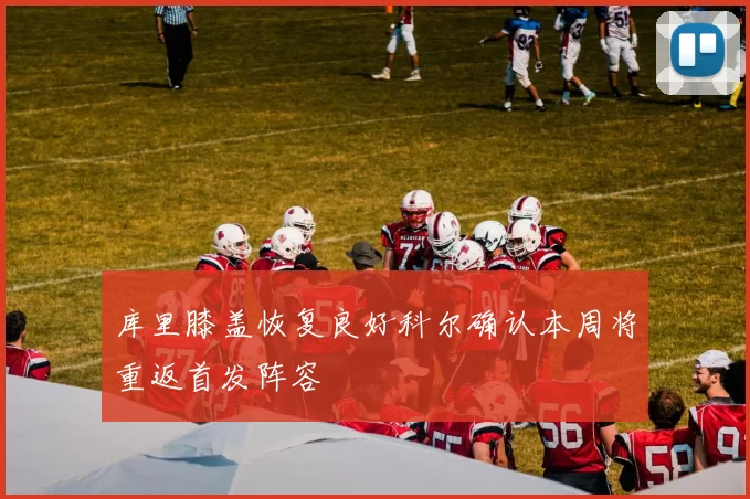 库里膝盖恢复良好科尔确认本周将重返首发阵容