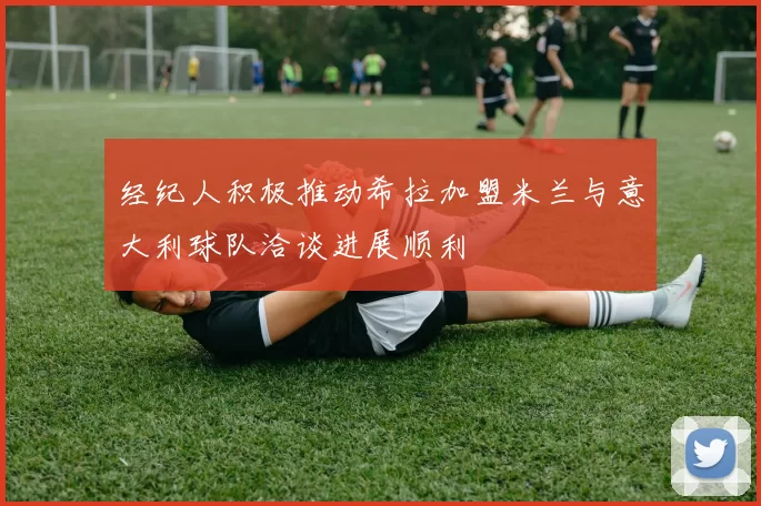 经纪人积极推动希拉加盟米兰与意大利球队洽谈进展顺利