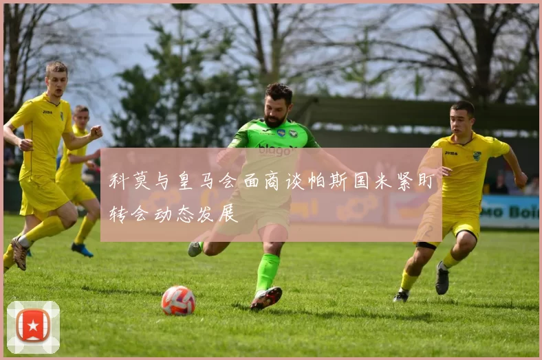 科莫与皇马会面商谈帕斯国米紧盯转会动态发展
