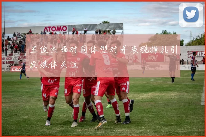 王俊杰面对同体型对手表现挣扎引发媒体关注