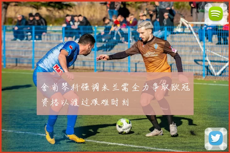 舍甫琴科强调米兰需全力争取欧冠资格以渡过艰难时刻
