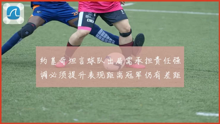 约基奇坦言球队出局需承担责任强调必须提升表现距离冠军仍有差距