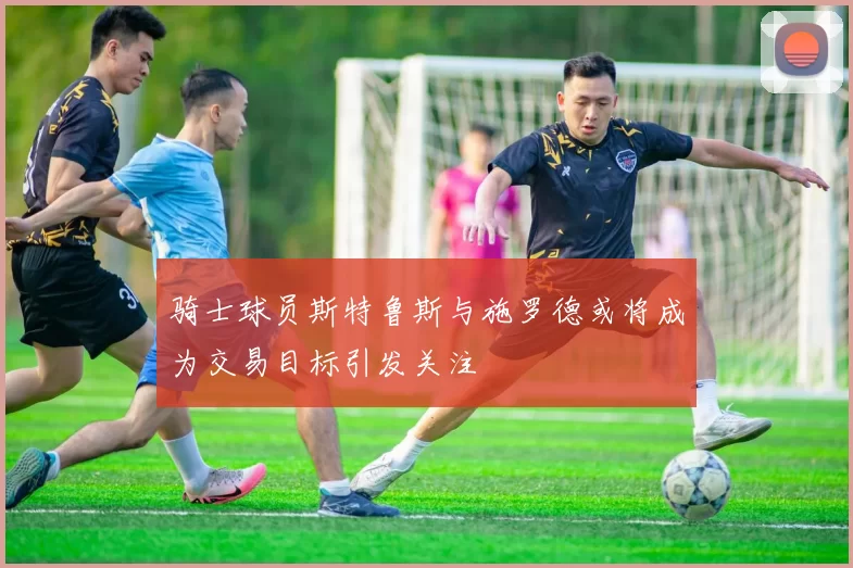 骑士球员斯特鲁斯与施罗德或将成为交易目标引发关注