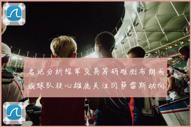 名记分析绿军交易筹码难测布朗或成球队核心雄鹿关注冈萨雷斯动向