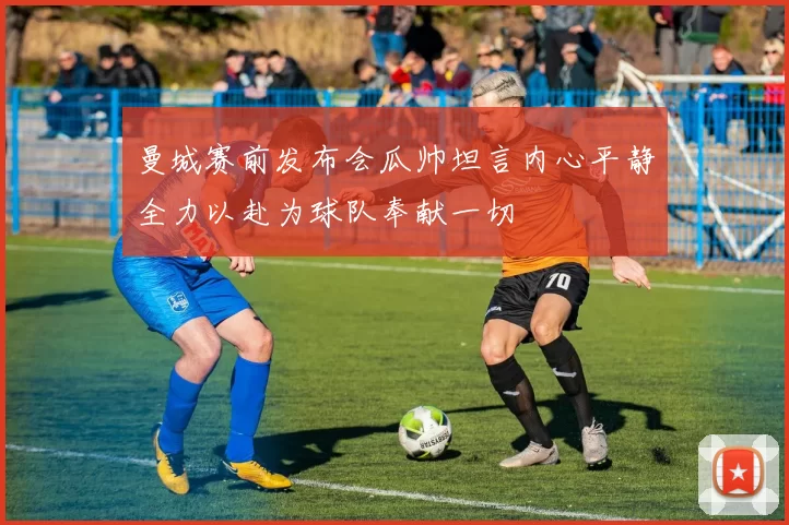 曼城赛前发布会瓜帅坦言内心平静全力以赴为球队奉献一切