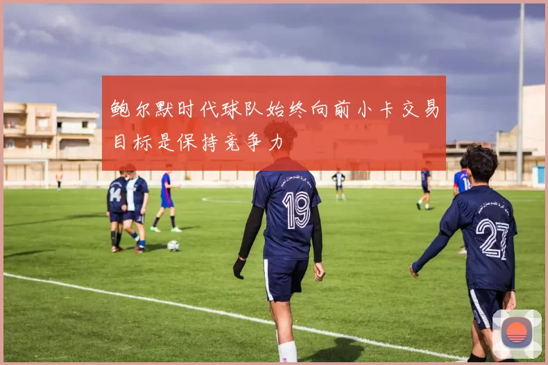 鲍尔默时代球队始终向前小卡交易目标是保持竞争力