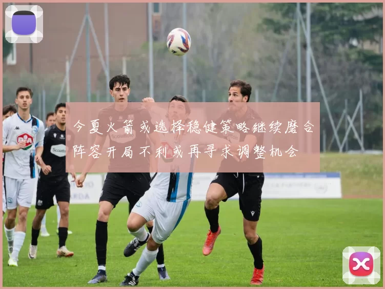 今夏火箭或选择稳健策略继续磨合阵容开局不利或再寻求调整机会