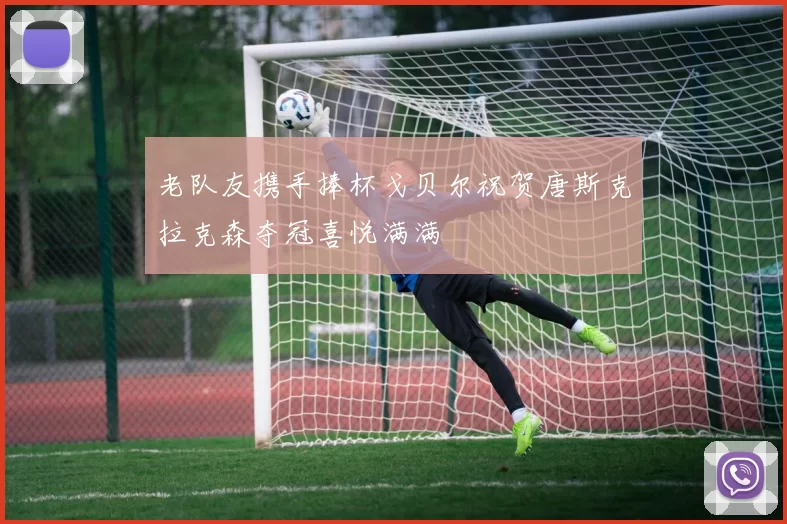老队友携手捧杯戈贝尔祝贺唐斯克拉克森夺冠喜悦满满