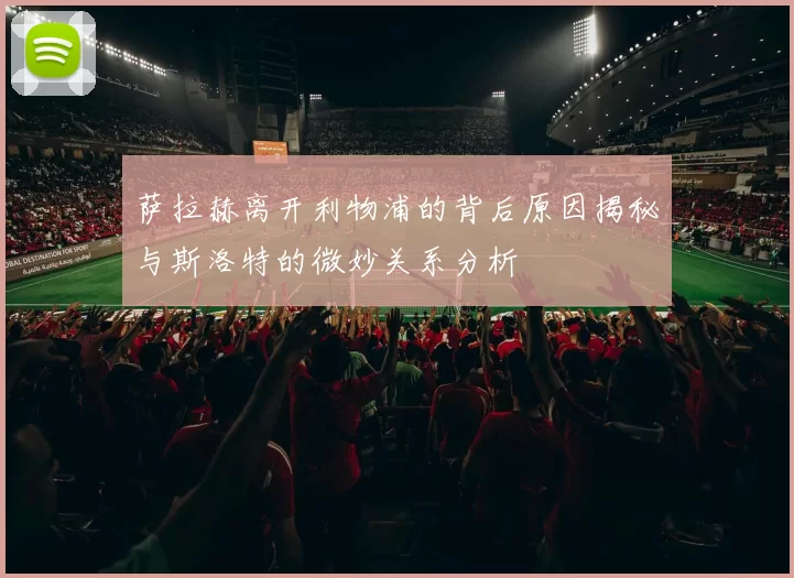 萨拉赫离开利物浦的背后原因揭秘与斯洛特的微妙关系分析