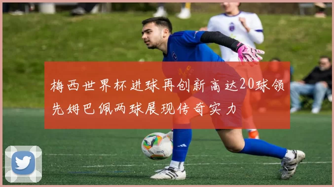梅西世界杯进球再创新高达20球领先姆巴佩两球展现传奇实力