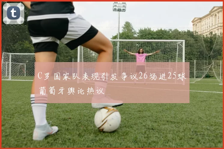 C罗国家队表现引发争议26场进25球葡萄牙舆论热议
