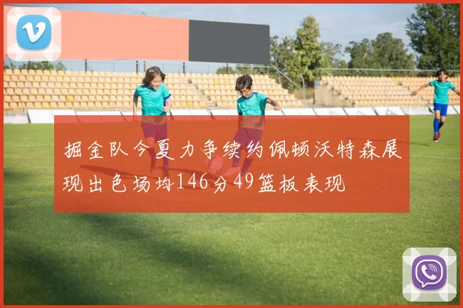 掘金队今夏力争续约佩顿沃特森展现出色场均146分49篮板表现