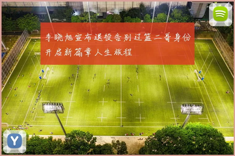 李晓旭宣布退役告别辽篮二哥身份开启新篇章人生旅程