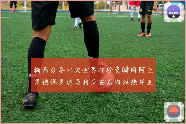 梅西分享六次世界杯珍贵瞬间阿圭罗德保罗迪马利亚安东内拉热评互动