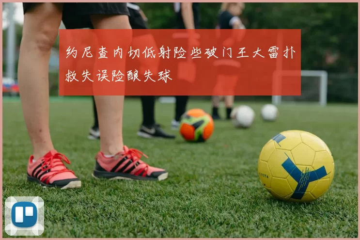 约尼查内切低射险些破门王大雷扑救失误险酿失球