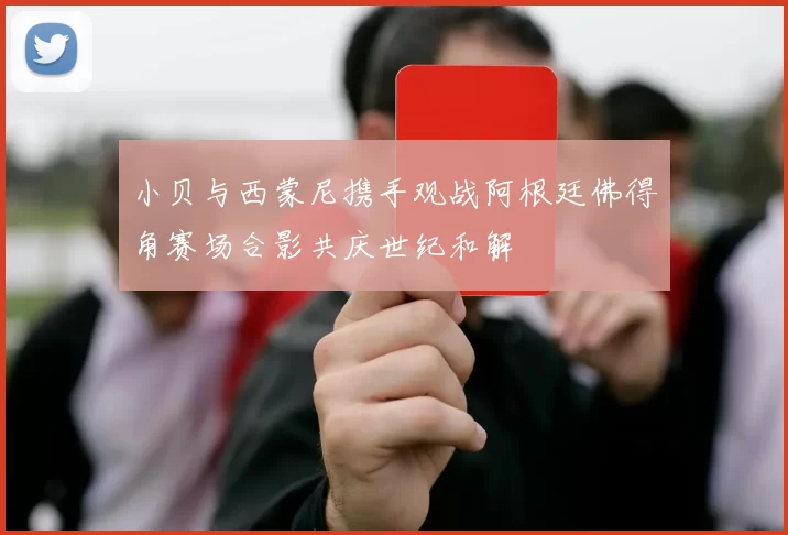 小贝与西蒙尼携手观战阿根廷佛得角赛场合影共庆世纪和解