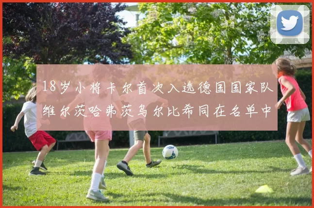 18岁小将卡尔首次入选德国国家队维尔茨哈弗茨乌尔比希同在名单中