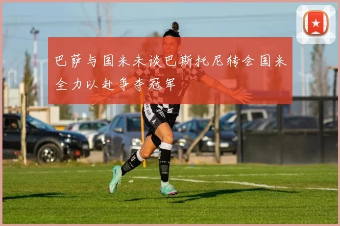 巴萨与国米未谈巴斯托尼转会国米全力以赴争夺冠军