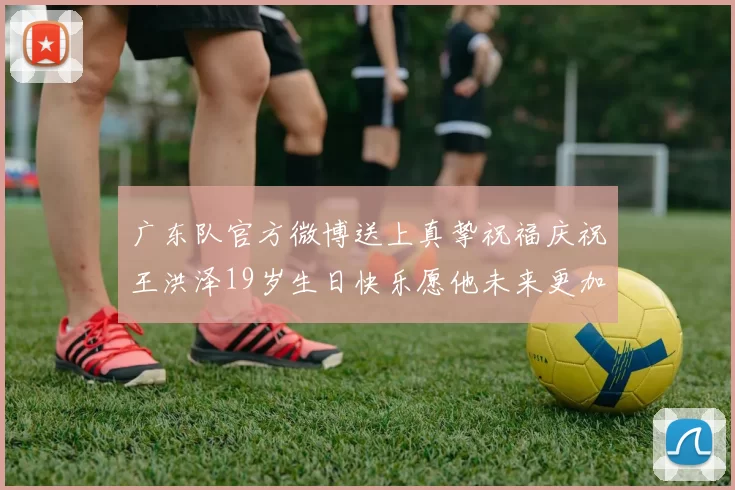 广东队官方微博送上真挚祝福庆祝王洪泽19岁生日快乐愿他未来更加辉煌