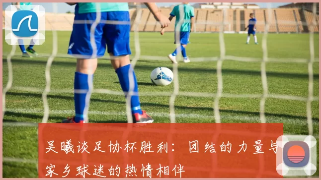 吴曦谈足协杯胜利：团结的力量与家乡球迷的热情相伴